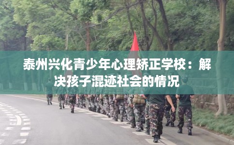 泰州兴化青少年心理矫正学校：解决孩子混迹社会的情况