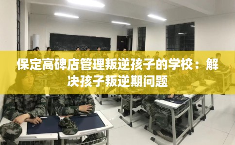 保定高碑店管理叛逆孩子的学校：解决孩子叛逆期问题