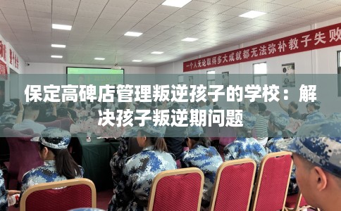保定高碑店管理叛逆孩子的学校：解决孩子叛逆期问题