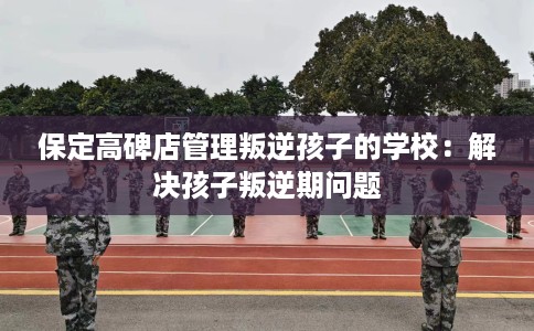 保定高碑店管理叛逆孩子的学校：解决孩子叛逆期问题