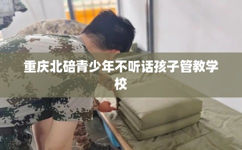 重庆北碚青少年不听话孩子管教学校