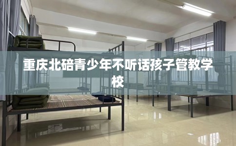 重庆北碚青少年不听话孩子管教学校