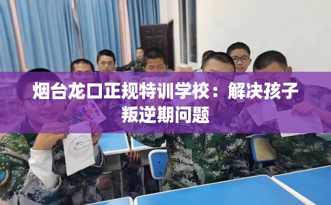 烟台龙口正规特训学校：解决孩子叛逆期问题