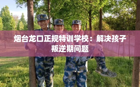 烟台龙口正规特训学校：解决孩子叛逆期问题