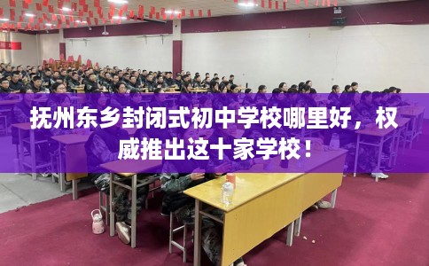 抚州东乡封闭式初中学校哪里好，权威推出这十家学校！
