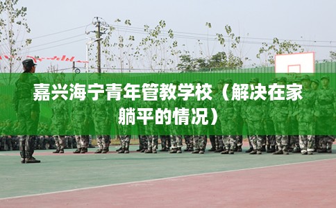 嘉兴海宁青年管教学校（解决在家躺平的情况）