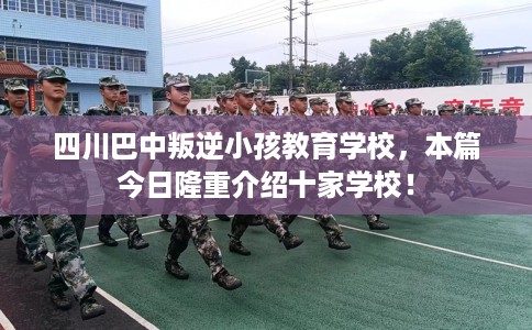 四川巴中叛逆小孩教育学校，本篇今日隆重介绍十家学校！