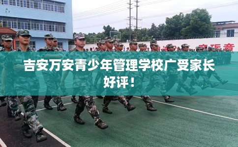 吉安万安青少年管理学校广受家长好评！