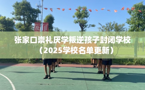 张家口崇礼厌学叛逆孩子封闭学校（2025学校名单更新）