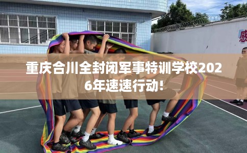 重庆合川全封闭军事特训学校2026年速速行动!
