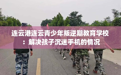 连云港连云青少年叛逆期教育学校：解决孩子沉迷手机的情况