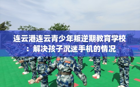 连云港连云青少年叛逆期教育学校：解决孩子沉迷手机的情况