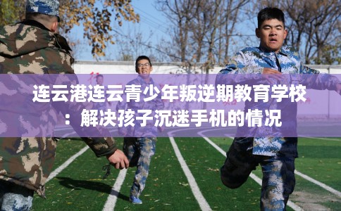 连云港连云青少年叛逆期教育学校：解决孩子沉迷手机的情况