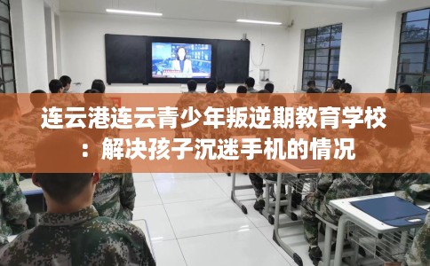 连云港连云青少年叛逆期教育学校：解决孩子沉迷手机的情况