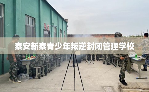 泰安新泰青少年叛逆封闭管理学校