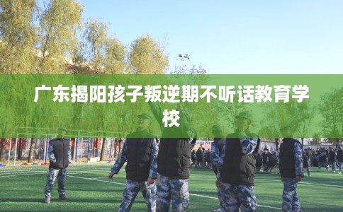 广东揭阳孩子叛逆期不听话教育学校