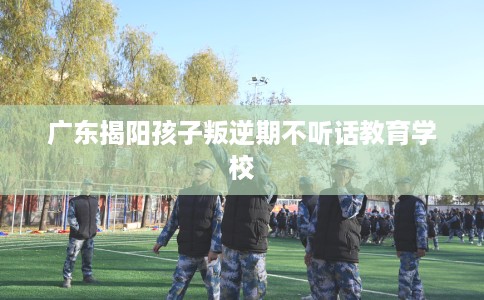 广东揭阳孩子叛逆期不听话教育学校