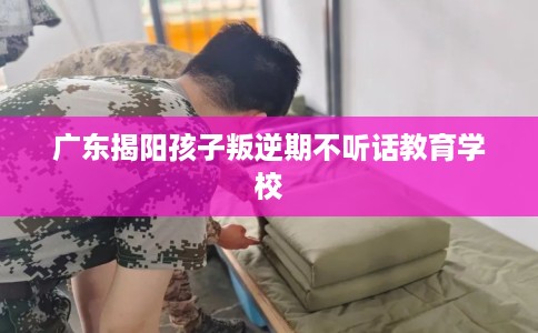 广东揭阳孩子叛逆期不听话教育学校