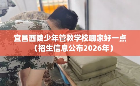 宜昌西陵少年管教学校哪家好一点（招生信息公布2026年）