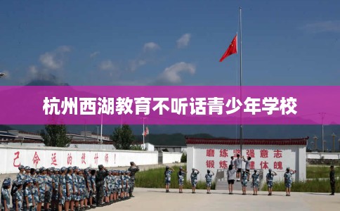 杭州西湖教育不听话青少年学校