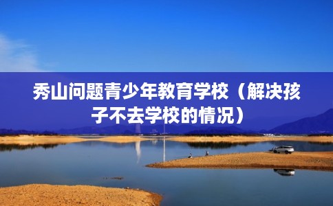 秀山问题青少年教育学校（解决孩子不去学校的情况）
