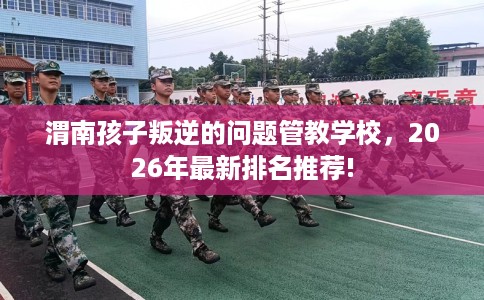 渭南孩子叛逆的问题管教学校，2026年最新排名推荐!