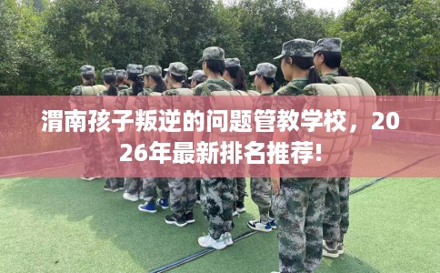 渭南孩子叛逆的问题管教学校，2026年最新排名推荐!