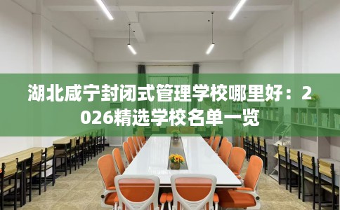 湖北咸宁封闭式管理学校哪里好：2026精选学校名单一览