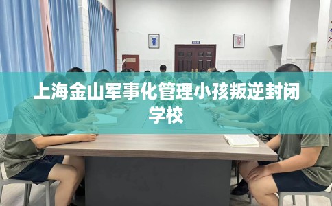 上海金山军事化管理小孩叛逆封闭学校