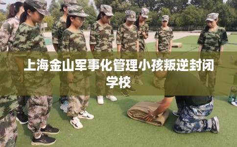 上海金山军事化管理小孩叛逆封闭学校
