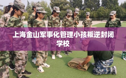 上海金山军事化管理小孩叛逆封闭学校