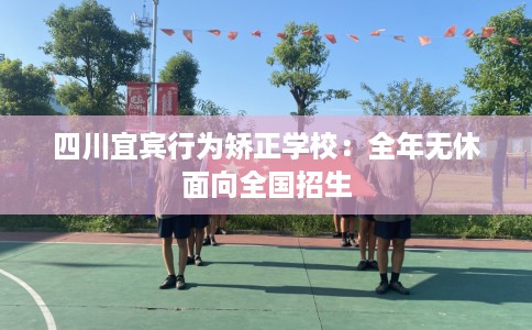四川宜宾行为矫正学校：全年无休面向全国招生