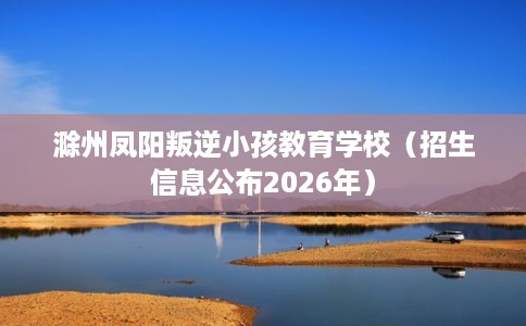 滁州凤阳叛逆小孩教育学校（招生信息公布2026年）
