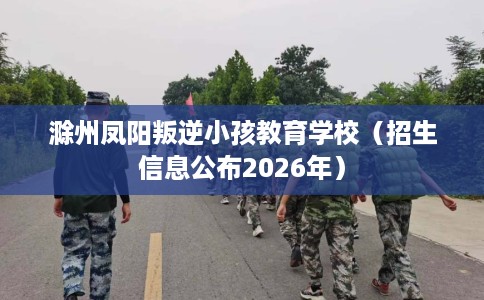 滁州凤阳叛逆小孩教育学校（招生信息公布2026年）