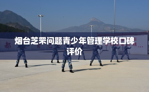 烟台芝罘问题青少年管理学校口碑评价