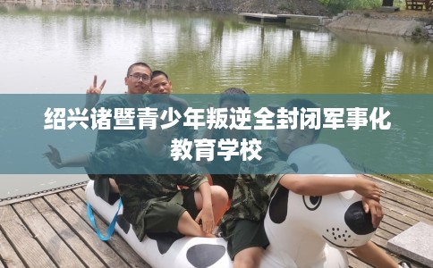 绍兴诸暨青少年叛逆全封闭军事化教育学校