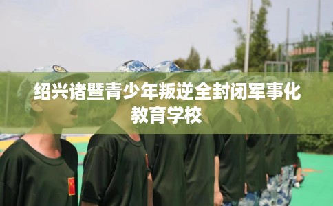 绍兴诸暨青少年叛逆全封闭军事化教育学校