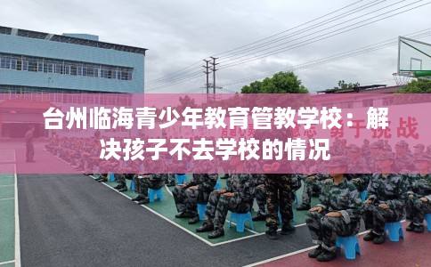 台州临海青少年教育管教学校：解决孩子不去学校的情况