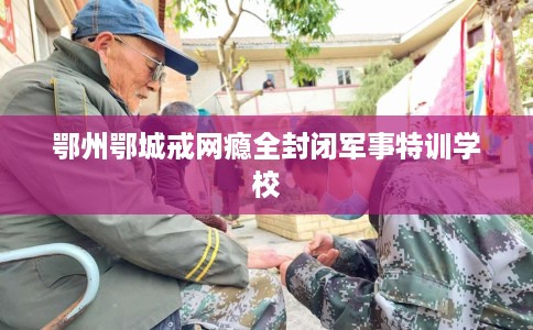 鄂州鄂城戒网瘾全封闭军事特训学校