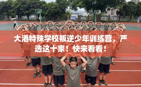 大港特殊学校叛逆少年训练营，严选这十家！快来看看！