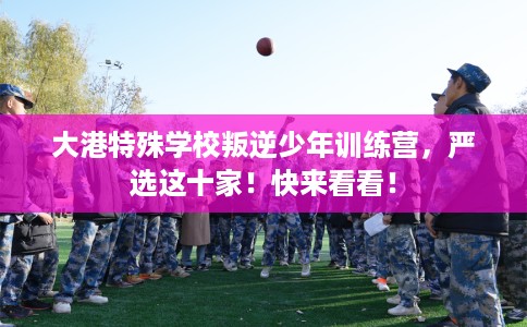 大港特殊学校叛逆少年训练营，严选这十家！快来看看！