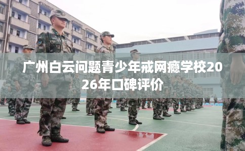 广州白云问题青少年戒网瘾学校2026年口碑评价