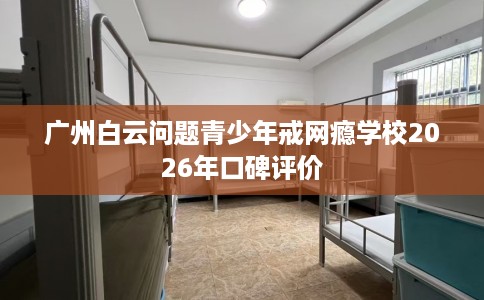 广州白云问题青少年戒网瘾学校2026年口碑评价