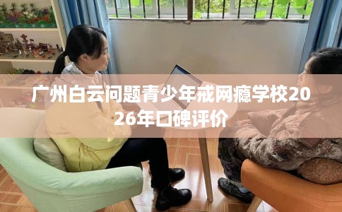 广州白云问题青少年戒网瘾学校2026年口碑评价