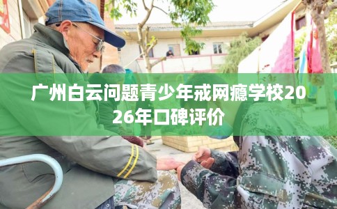 广州白云问题青少年戒网瘾学校2026年口碑评价