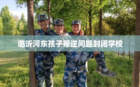 临沂河东孩子叛逆问题封闭学校
