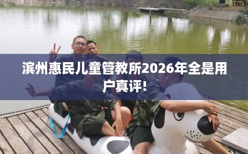 滨州惠民儿童管教所2026年全是用户真评!
