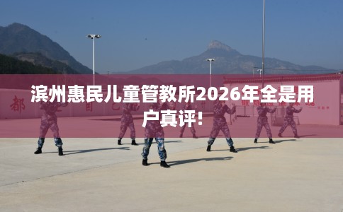 滨州惠民儿童管教所2026年全是用户真评!