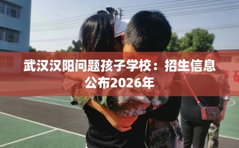 武汉汉阳问题孩子学校：招生信息公布2026年