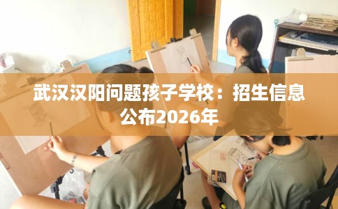 武汉汉阳问题孩子学校：招生信息公布2026年